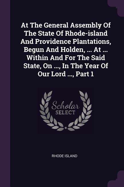 At The General Assembly Of The State Of Rhode-island And Providence Plantations Begun And Holden ... At ... Within And For The Said State On ... In The Year Of Our Lord ... Part 1