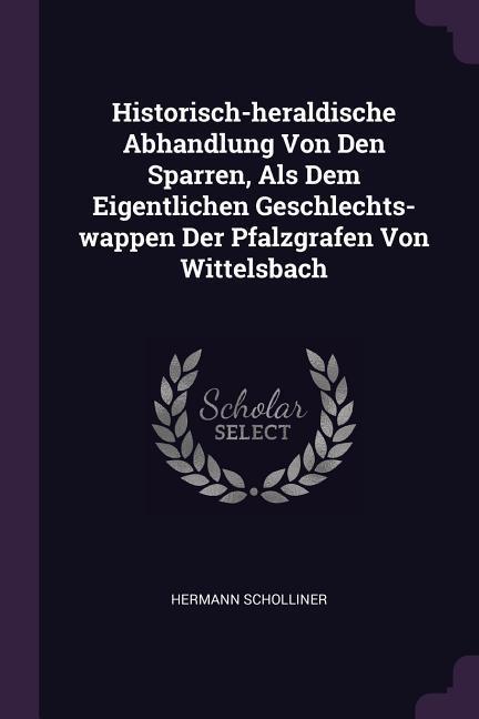 Historisch-heraldische Abhandlung Von Den Sparren Als Dem Eigentlichen Geschlechts-wappen Der Pfalzgrafen Von Wittelsbach