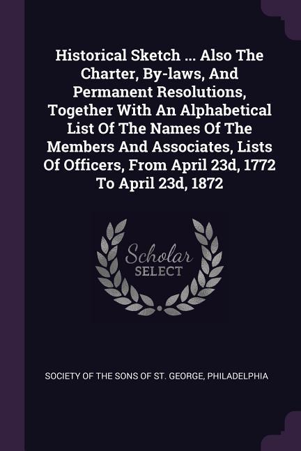 Historical Sketch ... Also The Charter By-laws And Permanent Resolutions Together With An Alphabetical List Of The Names Of The Members And Associates Lists Of Officers From April 23d 1772 To April 23d 1872