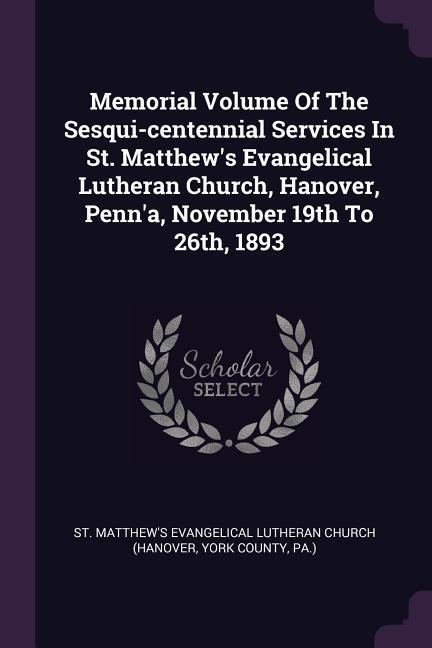 Memorial Volume Of The Sesqui-centennial Services In St. Matthew‘s Evangelical Lutheran Church Hanover Penn‘a November 19th To 26th 1893