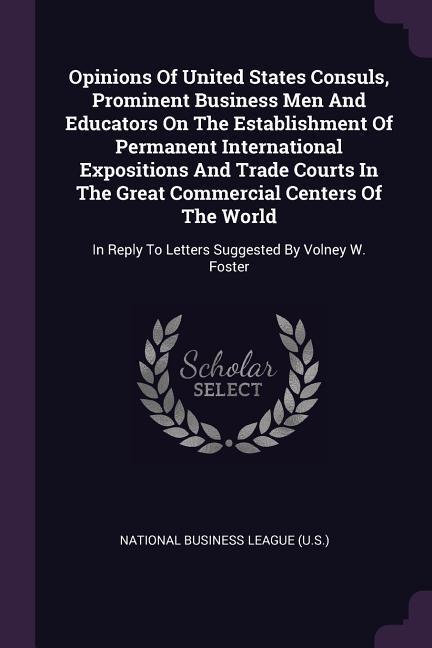 Opinions Of United States Consuls Prominent Business Men And Educators On The Establishment Of Permanent International Expositions And Trade Courts In The Great Commercial Centers Of The World