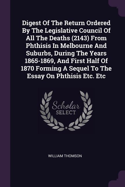 Digest Of The Return Ordered By The Legislative Council Of All The Deaths (2143) From Phthisis In Melbourne And Suburbs During The Years 1865-1869 And First Half Of 1870 Forming A Sequel To The Essay On Phthisis Etc. Etc