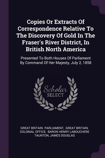 Copies Or Extracts Of Correspondence Relative To The Discovery Of Gold In The Fraser‘s River District In British North America