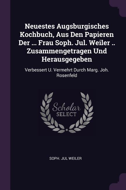 Neuestes Augsburgisches Kochbuch Aus Den Papieren Der ... Frau Soph. Jul. Weiler .. Zusammengetragen Und Herausgegeben