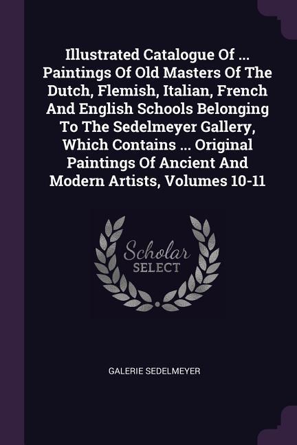 Illustrated Catalogue Of ... Paintings Of Old Masters Of The Dutch Flemish Italian French And English Schools Belonging To The Sedelmeyer Gallery Which Contains ... Original Paintings Of Ancient And Modern Artists Volumes 10-11