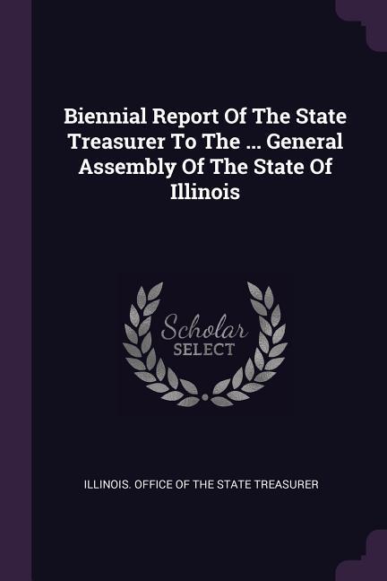 Biennial Report Of The State Treasurer To The ... General Assembly Of The State Of Illinois