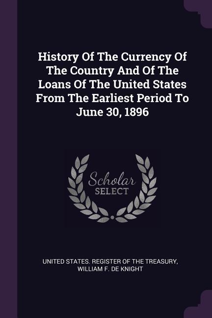 History Of The Currency Of The Country And Of The Loans Of The United States From The Earliest Period To June 30 1896