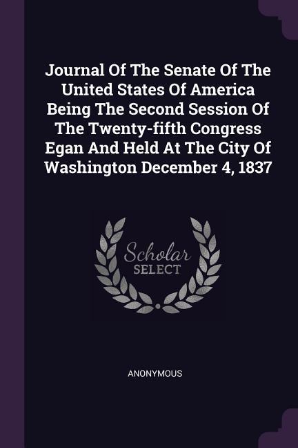 Journal Of The Senate Of The United States Of America Being The Second Session Of The Twenty-fifth Congress Egan And Held At The City Of Washington December 4 1837