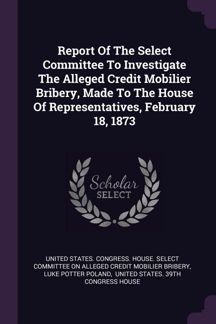 Report Of The Select Committee To Investigate The Alleged Credit Mobilier Bribery Made To The House Of Representatives February 18 1873
