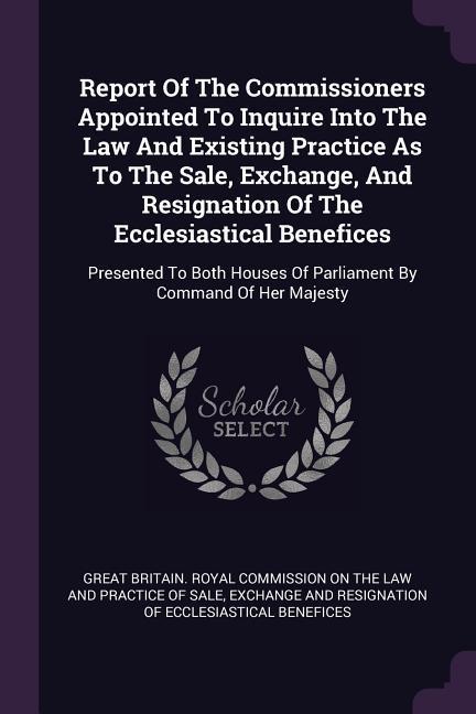 Report Of The Commissioners Appointed To Inquire Into The Law And Existing Practice As To The Sale Exchange And Resignation Of The Ecclesiastical Benefices