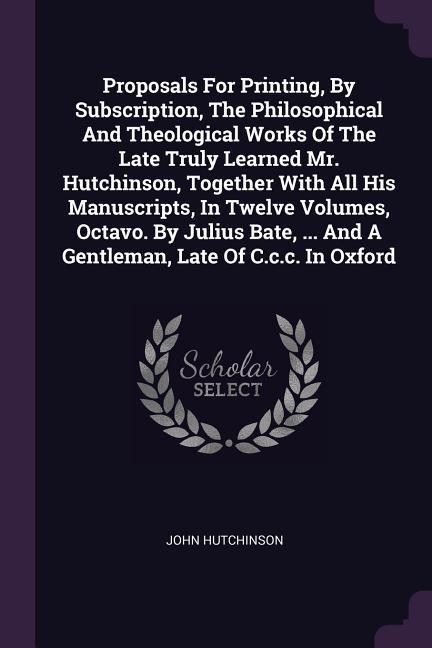 Proposals For Printing By Subscription The Philosophical And Theological Works Of The Late Truly Learned Mr. Hutchinson Together With All His Manuscripts In Twelve Volumes Octavo. By Julius Bate ... And A Gentleman Late Of C.c.c. In Oxford