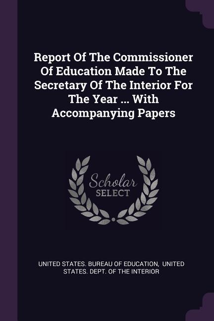 Report Of The Commissioner Of Education Made To The Secretary Of The Interior For The Year ... With Accompanying Papers