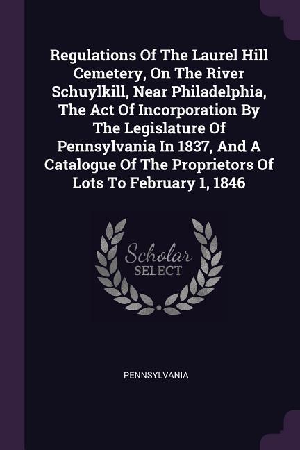 Regulations Of The Laurel Hill Cemetery On The River Schuylkill Near Philadelphia The Act Of Incorporation By The Legislature Of Pennsylvania In 1837 And A Catalogue Of The Proprietors Of Lots To February 1 1846