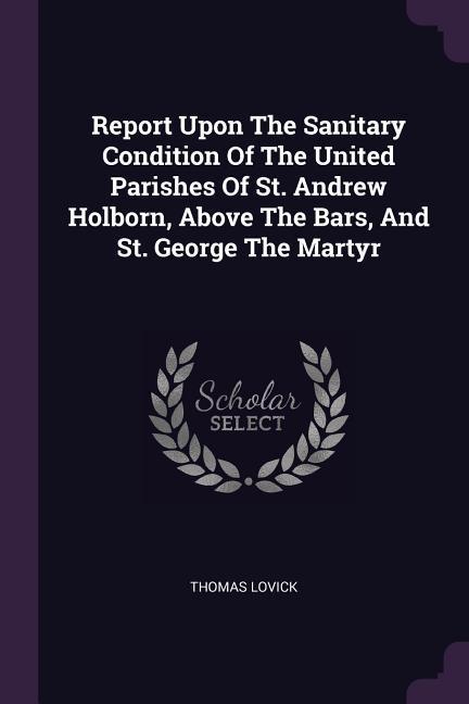 Report Upon The Sanitary Condition Of The United Parishes Of St. Andrew Holborn Above The Bars And St. George The Martyr