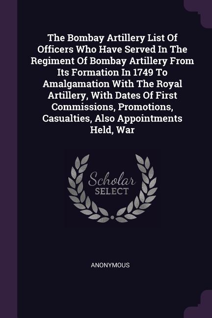 The Bombay Artillery List Of Officers Who Have Served In The Regiment Of Bombay Artillery From Its Formation In 1749 To Amalgamation With The Royal Artillery With Dates Of First Commissions Promotions Casualties Also Appointments Held War