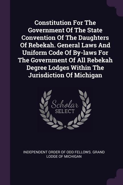 Constitution For The Government Of The State Convention Of The Daughters Of Rebekah. General Laws And Uniform Code Of By-laws For The Government Of All Rebekah Degree Lodges Within The Jurisdiction Of Michigan
