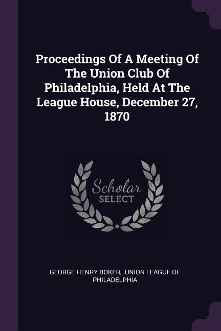 Proceedings Of A Meeting Of The Union Club Of Philadelphia Held At The League House December 27 1870