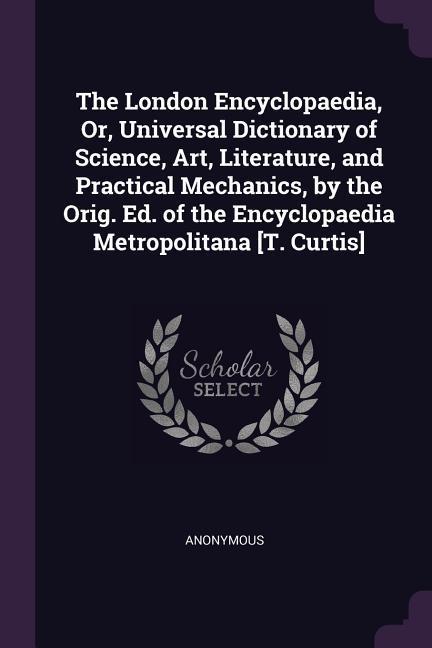 The London Encyclopaedia Or Universal Dictionary of Science Art Literature and Practical Mechanics by the Orig. Ed. of the Encyclopaedia Metropolitana [T. Curtis]