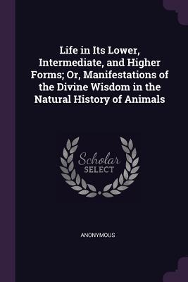 Life in Its Lower Intermediate and Higher Forms; Or Manifestations of the Divine Wisdom in the Natural History of Animals