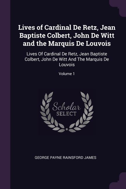 Lives of Cardinal De Retz Jean Baptiste Colbert John De Witt and the Marquis De Louvois