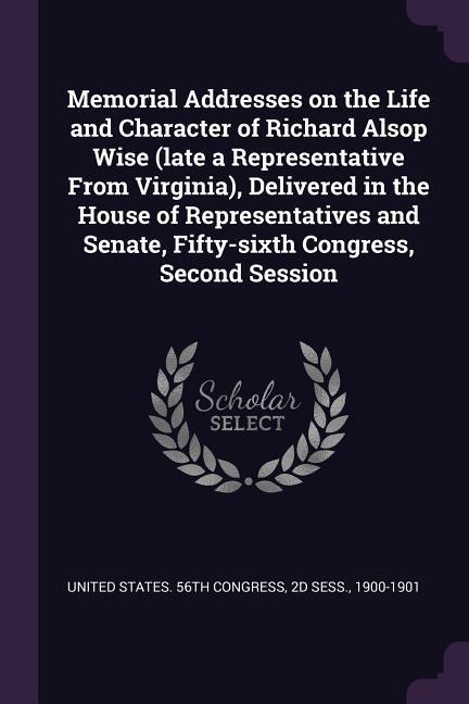 Memorial Addresses on the Life and Character of Richard Alsop Wise (late a Representative From Virginia) Delivered in the House of Representatives and Senate Fifty-sixth Congress Second Session