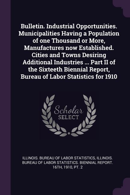 Bulletin. Industrial Opportunities. Municipalities Having a Population of one Thousand or More Manufactures now Established. Cities and Towns Desiring Additional Industries ... Part II of the Sixteeth Biennial Report Bureau of Labor Statistics for 1910