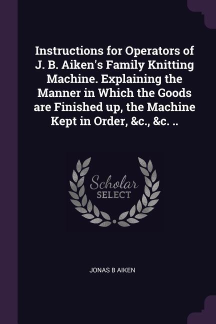 Instructions for Operators of J. B. Aiken‘s Family Knitting Machine. Explaining the Manner in Which the Goods are Finished up the Machine Kept in Order &c. &c. ..