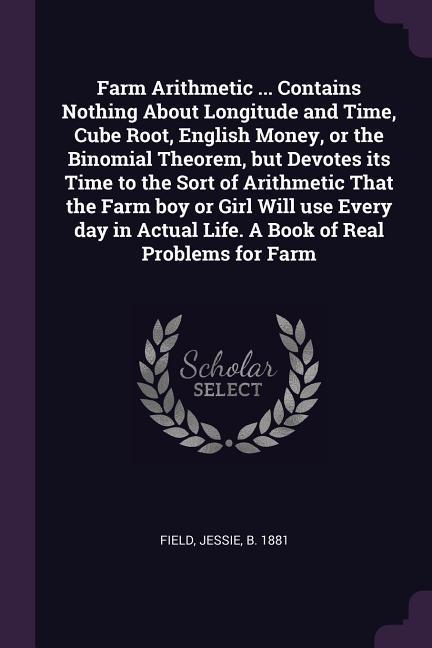 Farm Arithmetic ... Contains Nothing About Longitude and Time Cube Root English Money or the Binomial Theorem but Devotes its Time to the Sort of Arithmetic That the Farm boy or Girl Will use Every day in Actual Life. A Book of Real Problems for Farm
