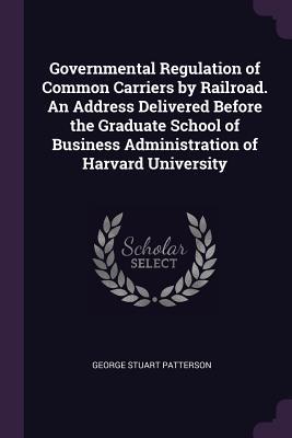 Governmental Regulation of Common Carriers by Railroad. An Address Delivered Before the Graduate School of Business Administration of Harvard University
