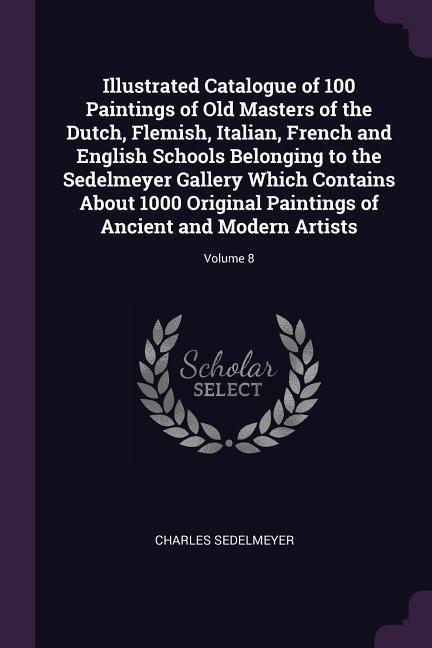 Illustrated Catalogue of 100 Paintings of Old Masters of the Dutch Flemish Italian French and English Schools Belonging to the Sedelmeyer Gallery Which Contains About 1000 Original Paintings of Ancient and Modern Artists; Volume 8