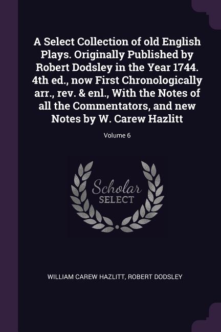 A Select Collection of old English Plays. Originally Published by Robert Dodsley in the Year 1744. 4th ed. now First Chronologically arr. rev. & enl. With the Notes of all the Commentators and new Notes by W. Carew Hazlitt; Volume 6