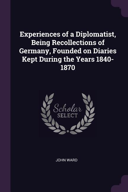 Experiences of a Diplomatist Being Recollections of Germany Founded on Diaries Kept During the Years 1840-1870