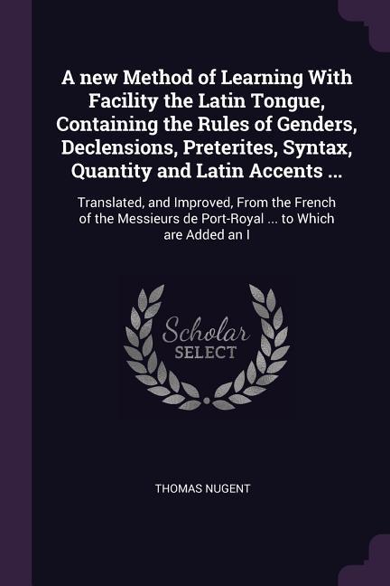 A new Method of Learning With Facility the Latin Tongue Containing the Rules of Genders Declensions Preterites Syntax Quantity and Latin Accents ...