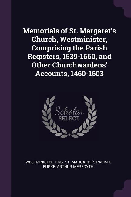 Memorials of St. Margaret‘s Church Westminister Comprising the Parish Registers 1539-1660 and Other Churchwardens‘ Accounts 1460-1603