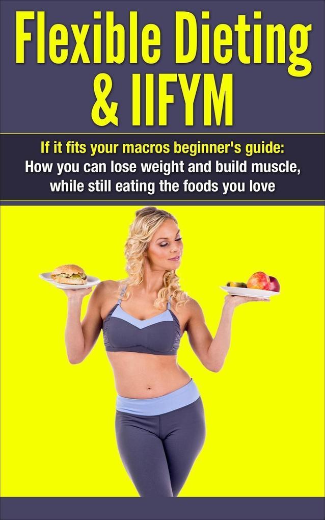 Flexible Dieting & IIFYM: If It Fits Your Macros Beginner‘s Guide: How You Can Lose Weight and Build Muscle While Still Eating The Foods You Love (IIFYM Flexible Dieting #1)