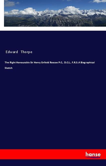 The Right Honourable Sir Henry Enfield Roscoe P.C. D.C.L. F.R.S.A Biographical Sketch