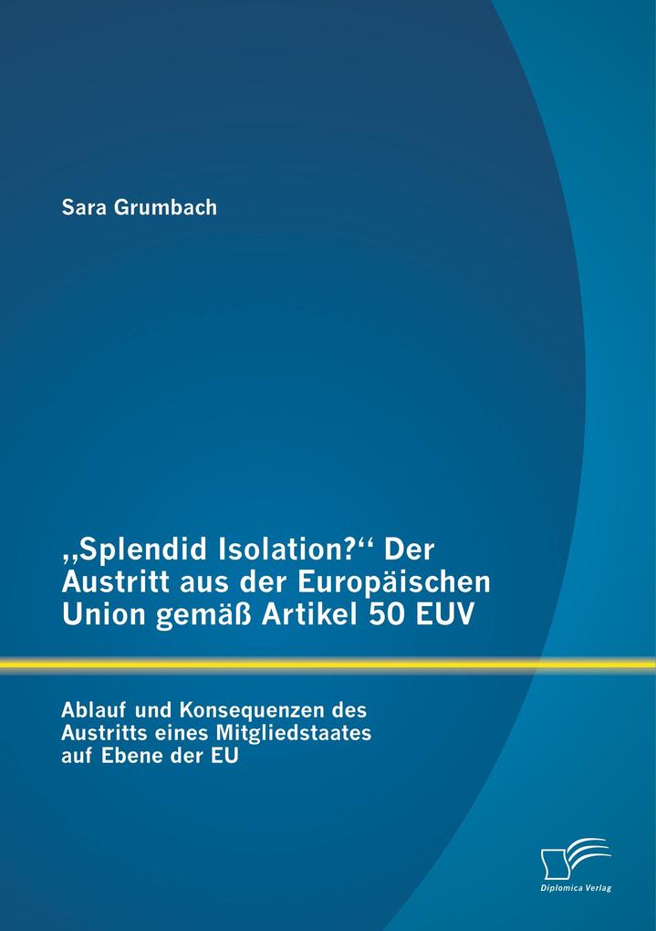 'Splendid Isolation?' Der Austritt aus der Europäischen Union gemäß Artikel 50 EUV. Ablauf und Konsequenzen des Austritts eines Mitgliedstaates auf Ebene der EU