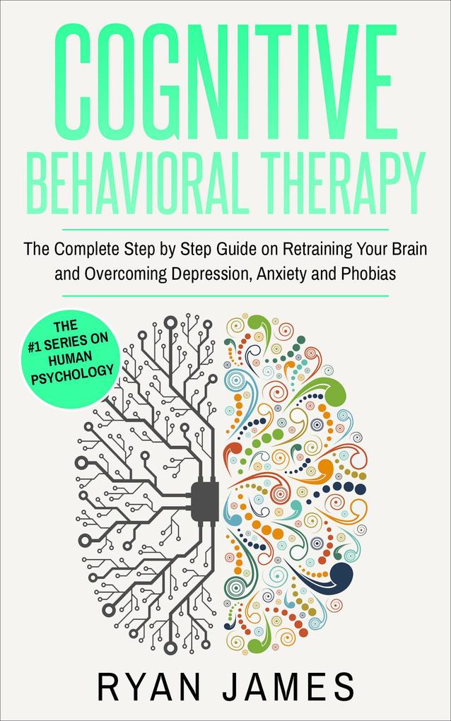 Cognitive Behavioral Therapy: The Complete Step-by-Step Guide on Retraining Your Brain and Overcoming Depression Anxiety and Phobias (Cognitive Behavioral Therapy Series #3)