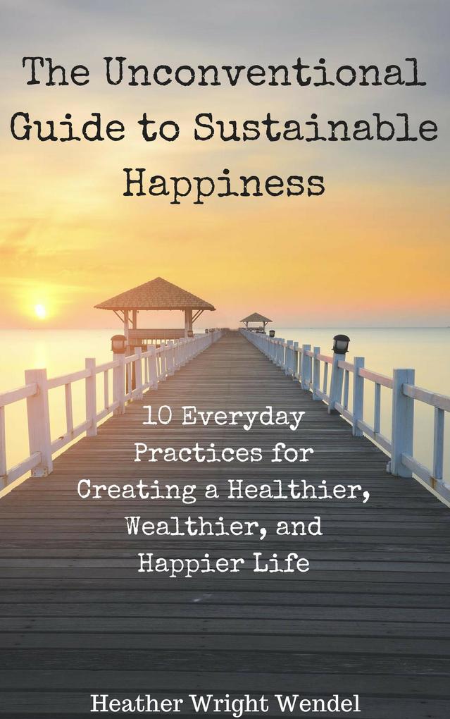 The Unconventional Guide to Sustainable Happiness: 10 Everyday Practices for Creating a Heathier Wealthier and Happier Life