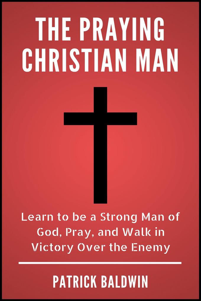 The Praying Christian Man: Learn to be a Strong Man of God Pray and Walk in Victory Over the Enemy