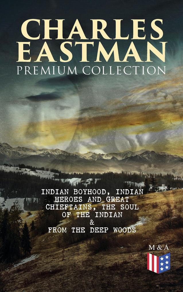 CHARLES EASTMAN Premium Collection: Indian Boyhood Indian Heroes and Great Chieftains The Soul of the Indian & From the Deep Woods to Civilization