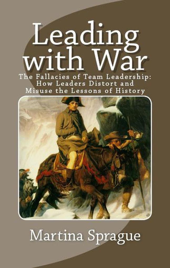 Leading with War: The Fallacies of Team Leadership: How Leaders Distort and Misuse the Lessons of History
