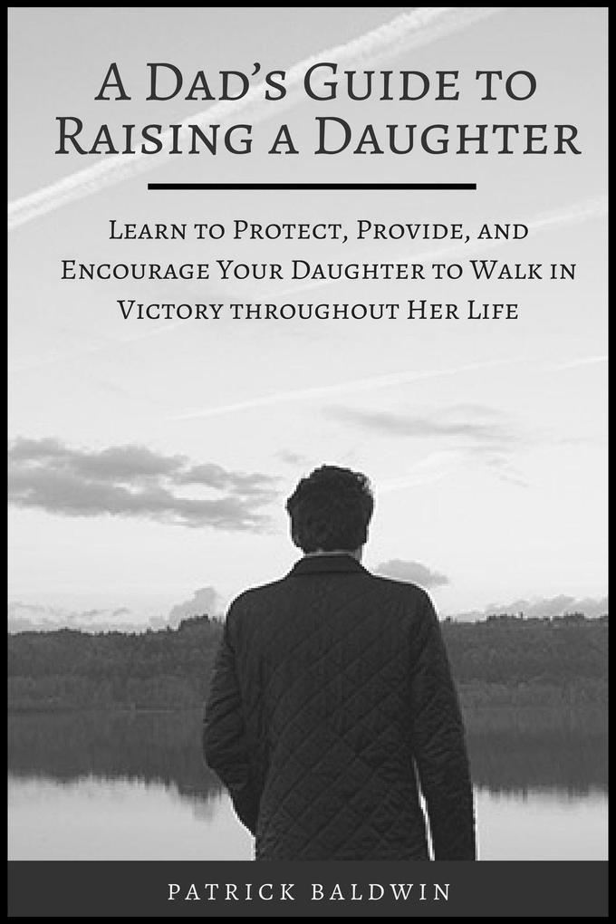 A Dad‘s Guide to Raising a Daughter: Learn to Protect Provide and Encourage Your Daughter to Walk in Victory throughout Her Life