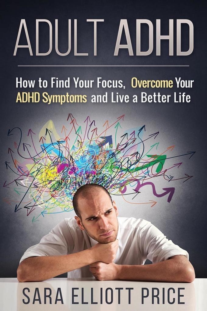 Adult ADHD: How to Find Your Focus Overcome Your ADHD Symptoms and Live a Better Life