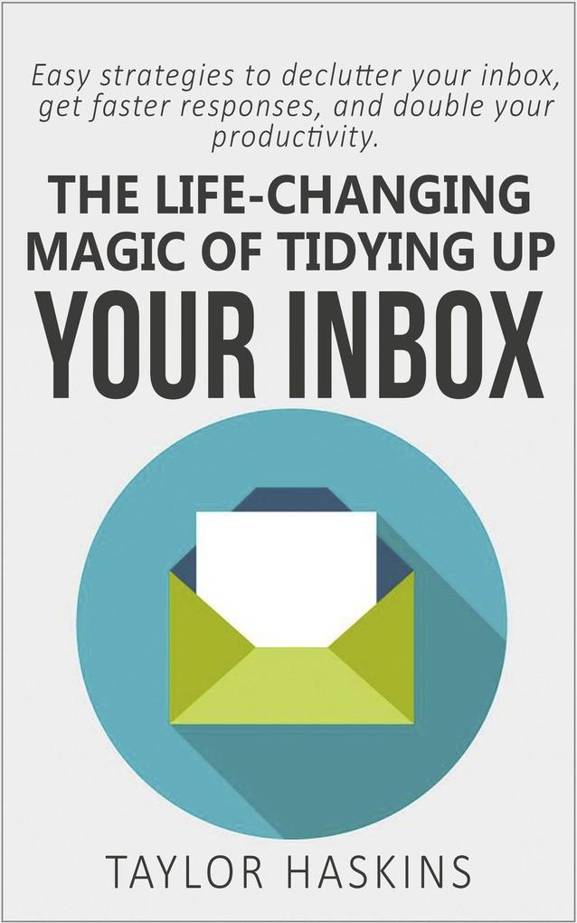 The Life Changing Magic of Tidying Up Your Inbox: Easy Strategies to Declutter Your Inbox Get Faster Responses and Double Your Productivity