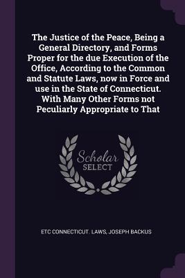 The Justice of the Peace Being a General Directory and Forms Proper for the due Execution of the Office According to the Common and Statute Laws now in Force and use in the State of Connecticut. With Many Other Forms not Peculiarly Appropriate to That