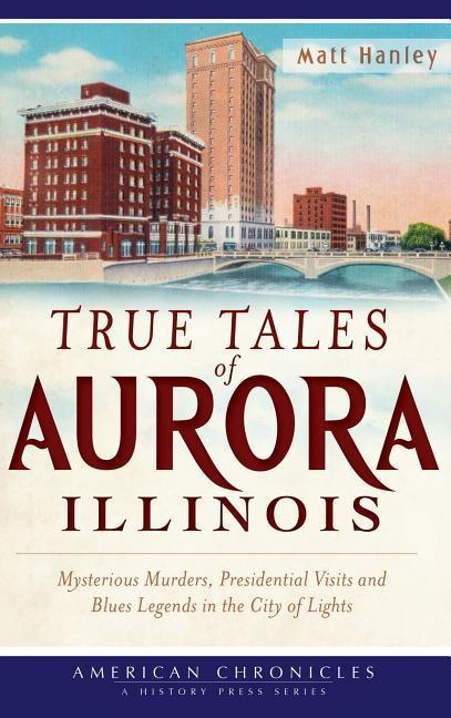 True Tales of Aurora Illinois: Mysterious Murders Presidential Visits and Blues Legends in the City of Lights