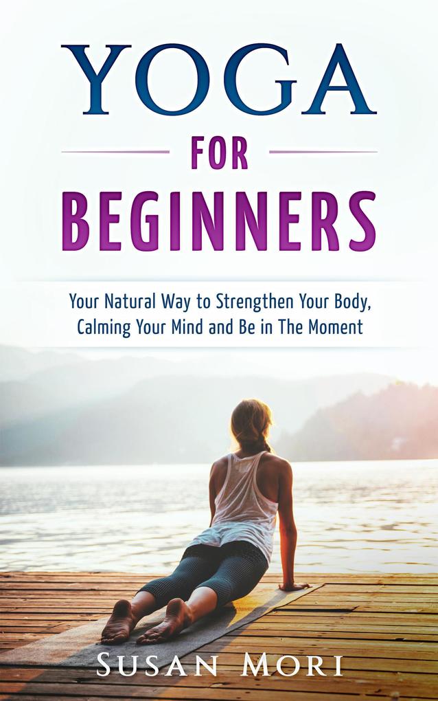 Yoga: for Beginners: Your Natural Way to Strengthen Your Body Calming Your Mind and Be in The Moment