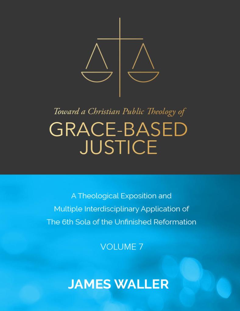 Toward a Christian Public Theology of Grace-based Justice - A Theological Exposition and Multiple Interdisciplinary Application of the 6th Sola of the Unfinished Reformation - Volume 7