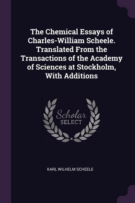 The Chemical Essays of Charles-William Scheele. Translated From the Transactions of the Academy of Sciences at Stockholm With Additions